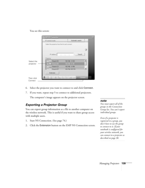 Page 139Managing Projectors139
You see this screen:
6. Select the projector you want to connect to and click 
Connect.
7. If you want, repeat step 5 to connect to additional projectors.
The computer’s image appears on the projector screen.
Exporting a Projector Group
You can export group information as a file to another computer on 
the wireless network. This is useful if you want to share group access 
with multiple users.
1. Start NS Connection. (See page 74.)
2. Click the 
Extension button on the EMP NS...