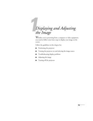 Page 1515
1
Displaying and Adjusting 
the Image
Whether you’re presenting from a computer or video equipment, 
you need to follow some basic steps to display your image on the 
screen. 
Follow the guidelines in this chapter for: 
■Positioning the projector
■Turning the projector on and selecting the image source
■Troubleshooting display problems
■Adjusting the image
■Turning off the projector
Banff-Toronto Users Guide.book  Page 15  Thursday, January 20, 2005  5:00 PM 