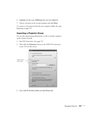 Page 141Managing Projectors141
6. Highlight the file name (NSGroup.ini) and select Save to.
7. Choose a location on the second computer and click 
Save. 
To connect to the projector from the new computer, follow the steps 
beginning on page 137.
Importing a Projector Group
You can also import group information as a file to another computer 
on the wireless network. 
1. Start NS Connection. (See page 74.)
2. Then click the 
Extension button on the EMP NS Connection 
screen. You see this screen:
3. Select 
Use IP...