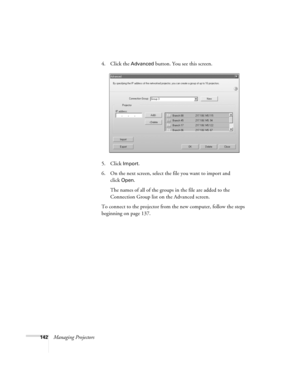 Page 142142Managing Projectors4. Click the 
Advanced button. You see this screen.
5. Click 
Import.
6. On the next screen, select the file you want to import and 
click
Open.
The names of all of the groups in the file are added to the 
Connection Group list on the Advanced screen.
To connect to the projector from the new computer, follow the steps 
beginning on page 137.
Banff-Toronto Users Guide.book  Page 142  Thursday, January 20, 2005  5:00 PM 