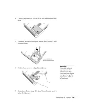 Page 147Maintaining the Projector147
4. Turn the projector over. Press in on the tabs and lift up the lamp 
cover.
5. Loosen the two screws holding the lamp in place (you don’t need 
to remove them).
6. Hold the lamp as shown and pull it straight out.
7. Gently insert the new lamp. (If it doesn’t fit easily, make sure it is 
facing the right way.) 
Loosen, but don’t 
remove these screws
warning
This product includes a 
lamp component that 
contains mercury (Hg). 
Please consult your state and 
local regulations...