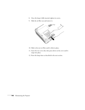 Page 148148Maintaining the Projector8. Once the lamp is fully inserted, tighten its screws. 
9. Slide the air filter out and remove it.
10. Slide in the new air filter until it clicks in place.
11. Insert the two cover tabs, then press down on the cover until it 
snaps into place.
12. Reset the lamp timer as described in the next section. 
Banff-Toronto Users Guide.book  Page 148  Thursday, January 20, 2005  5:00 PM 