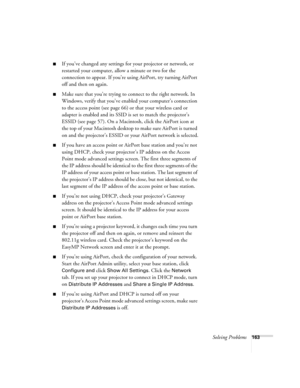 Page 163Solving Problems163
■If you’ve changed any settings for your projector or network, or 
restarted your computer, allow a minute or two for the 
connection to appear. If you’re using AirPort, try turning AirPort 
off and then on again.
■Make sure that you’re trying to connect to the right network. In 
Windows, verify that you’ve enabled your computer’s connection 
to the access point (see page 66) or that your wireless card or 
adapter is enabled and its SSID is set to match the projector’s 
ESSID (see...