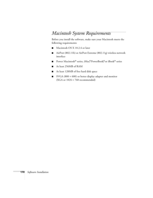 Page 170170Software Installation
Macintosh System Requirements
Before you install the software, make sure your Macintosh meets the 
following requirements:
■Macintosh OS X 10.2.4 or later
■AirPort (802.11b) or AirPort Extreme (802.11g) wireless network 
interface
■Power Macintosh® series, iMac,® PowerBook,® or iBook® series
■At least 256MB of RAM
■At least 128MB of free hard disk space
■SVGA (800 × 600) or better display adapter and monitor 
(XGA or 1024 × 768 recommended)
Banff-Toronto Users Guide.book  Page...