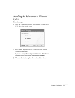 Page 171Software Installation171
Installing the Software on a Windows 
System
Follow these steps: 
1. Insert the EasyMP CD-ROM in your computer’s CD-ROM or 
DVD drive. You see this screen:
2. Click 
Install, then follow the on-screen instructions to install 
your projector software. 
If you see a message that the Epson GDI Monitor Driver has not 
passed Windows Logo testing, click 
Continue Anyway.
3. When installation is complete, close the installation window. 
Banff-Toronto Users Guide.book  Page 171...