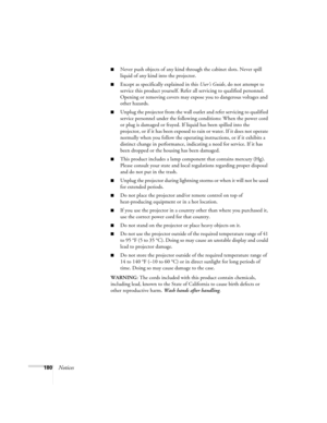 Page 180180Notices
■Never push objects of any kind through the cabinet slots. Never spill 
liquid of any kind into the projector.
■Except as specifically explained in this User’s Guide, do not attempt to 
service this product yourself. Refer all servicing to qualified personnel. 
Opening or removing covers may expose you to dangerous voltages and 
other hazards.
■Unplug the projector from the wall outlet and refer servicing to qualified 
service personnel under the following conditions: When the power cord 
or...