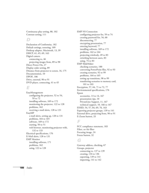 Page 188188Index
Continuous play setting, 88, 102
Contrast setting, 111
D
Declaration of Conformity, 182
Default settings, restoring, 109
Desktop adapter, Macintosh, 13, 39
DHCP, 61, 65, 69, 163
Digital camera
connecting to, 46
projecting images from, 89 to 90
Direct Power On, 27
Display order setting, 89
Distance from projector to screen, 16, 175
Documentation, 10
DPOF, 106
Drive, external, 90 to 91
DVD player, connecting, 41 to 45
E
EasyManagement
configuring the projector, 52 to 54, 
59 to 72
installing...