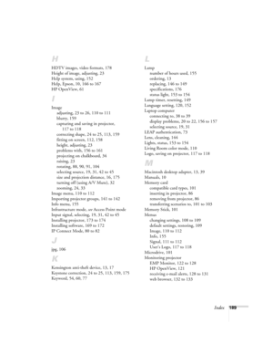 Page 189Index189
H
HDTV images, video formats, 178
Height of image, adjusting, 23
Help system, using, 152
Help, Epson, 10, 166 to 167
HP OpenView, 61
I
Image
adjusting, 23 to 26, 110 to 111
blurry, 159
capturing and saving in projector, 
117 to 118
correcting shape, 24 to 25, 113, 159
fitting on screen, 112, 158
height, adjusting, 23
problems with, 156 to 161
projecting on chalkboard, 34
raising, 23
rotating, 88, 90, 91, 104
selecting source, 19, 31, 42 to 45
size and projection distance, 16, 175
turning off...
