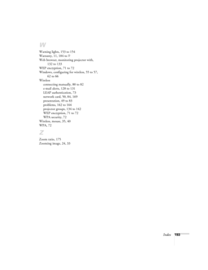 Page 193Index193
W
Warning lights, 153 to 154
Warranty, 11, 184 to ??
Web browser, monitoring projector with, 
132 to 133
WEP encryption, 71 to 72
Windows, configuring for wireless, 55 to 57, 
62 to 66
Wireless
connecting manually, 80 to 82
e-mail alerts, 128 to 131
LEAP authentication, 73
network card, 50, 84, 169
presentation, 49 to 83
problems, 162 to 164
projector groups, 134 to 142
WEP encryption, 71 to 72
WPA security, 72
Wireless, mouse, 35, 40
WPA, 72
Z
Zoom ratio, 175
Zooming image, 24, 33
Banff-Toronto...