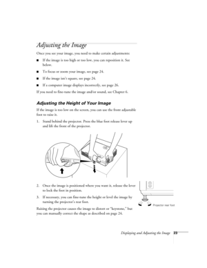 Page 23Displaying and Adjusting the Image23
Adjusting the Image 
Once you see your image, you need to make certain adjustments:    
■If the image is too high or too low, you can reposition it. See 
below.
■To focus or zoom your image, see page 24. 
■If the image isn’t square, see page 24.
■If a computer image displays incorrectly, see page 26. 
If you need to fine-tune the image and/or sound, see Chapter 6.
Adjusting the Height of Your Image 
If the image is too low on the screen, you can use the front...