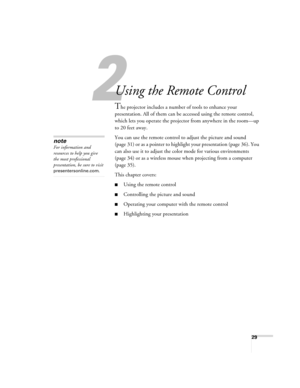 Page 2929
1
Using the Remote Control
The projector includes a number of tools to enhance your 
presentation. All of them can be accessed using the remote control, 
which lets you operate the projector from anywhere in the room—up 
to 20 feet away. 
You can use the remote control to adjust the picture and sound 
(page 31) or as a pointer to highlight your presentation (page 36). You 
can also use it to adjust the color mode for various environments 
(page 34) or as a wireless mouse when projecting from a...