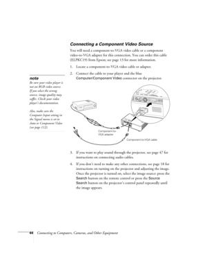 Page 4444Connecting to Computers, Cameras, and Other Equipment
Connecting a Component Video Source
You will need a component-to-VGA video cable or a component 
video-to-VGA adapter for this connection. You can order this cable 
(ELPKC19) from Epson; see page 13 for more information.
1. Locate a component-to-VGA video cable or adapter. 
2. Connect the cable to your player and the blue 
Computer/Component Video connector on the projector. 
3. If you want to play sound through the projector, see page 47 for...