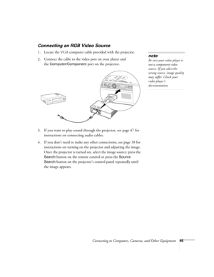 Page 45Connecting to Computers, Cameras, and Other Equipment45
Connecting an RGB Video Source
1. Locate the VGA computer cable provided with the projector. 
2. Connect the cable to the video port on your player and 
the 
Computer/Component port on the projector.
3. If you want to play sound through the projector, see page 47 for 
instructions on connecting audio cables.
4. If you don’t need to make any other connections, see page 18 for 
instructions on turning on the projector and adjusting the image. 
Once...