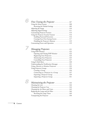 Page 66Contents
6Fine-Tuning the Projector . . . . . . . . . . . . . . . . . 107
Using the Menu System   . . . . . . . . . . . . . . . . . . . . . . . . . . 108
Restoring the Default Settings   . . . . . . . . . . . . . . . . . . 109
Adjusting the Image   . . . . . . . . . . . . . . . . . . . . . . . . . . . . . 110
Adjusting Signal Settings  . . . . . . . . . . . . . . . . . . . . . . . . . . 111
Customizing Projector Features  . . . . . . . . . . . . . . . . . . . . . 113
Using the Projector Security...