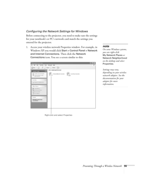 Page 55Presenting Through a Wireless Network55
Configuring the Network Settings for Windows
Before connecting to the projector, you need to make sure the settings 
for your notebook’s or PC’s network card match the settings you 
entered for the projector. 
1. Access your wireless network Properties window. For example, in 
Windows XP you would click 
Start > Control Panel > Network 
and Internet Connections
. Then click the Network 
Connections
 icon. You see a screen similar to this:
note
On some Windows...