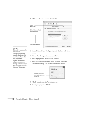 Page 5858Presenting Through a Wireless Network3. Make sure Location is set to 
Automatic.
4. Select 
Network Port Configurations in the Show pull-down 
menu.
5. Under Port Configurations, select 
AirPort.
6. Click 
Apply Now. Then close the window.
7. Click the AirPort icon on the menu bar at the top of the 
Macintosh desktop. You see the AirPort status menu:
8. Check to make sure AirPort is turned on.
9. Select your projector’s ESSID.
note:
If you don’t need the other 
network port 
configurations, disable...