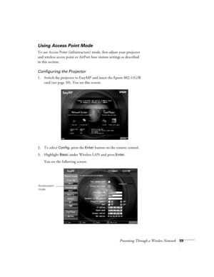 Page 59Presenting Through a Wireless Network59
Using Access Point Mode 
To use Access Point (infrastructure) mode, first adjust your projector 
and wireless access point or AirPort base station settings as described 
in this section. 
Configuring the Projector
1. Switch the projector to EasyMP and insert the Epson 802.11G/B 
card (see page 50). You see this screen:
2. To select 
Config, press the Enter button on the remote control.
3. Highlight 
Basic under Wireless LAN and press Enter. 
You see the following...