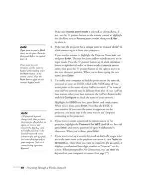 Page 6060Presenting Through a Wireless NetworkMake sure 
Access point mode is selected, as shown above. If 
not, use the  pointer button on the remote control to highlight 
the checkbox next to 
Access point mode, then press Enter 
to select it. 
4. Make sure the projector has a unique name so you can identify it 
when connecting to it from your computer. 
If you need to rename it, highlight the Projector Name text box 
and press 
Enter. The text box turns yellow to indicate you are in 
input mode. Press the...