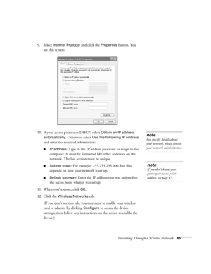 Page 65Presenting Through a Wireless Network65
9. Select Internet Protocol and click the Properties button. You 
see this screen:
10. If your access point uses DHCP, select 
Obtain an IP address 
automatically
. Otherwise select Use the following IP address 
and enter the required information: 
■IP address: Type in the IP address you want to assign to the 
computer. It must be formatted like other addresses on the 
network. The last section must be unique.
■Subnet mask: For example: 255.255.255.000, but this...