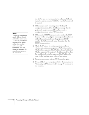 Page 7676Presenting Through a Wireless Networkthe AirPort icon on your menu bar) to make sure AirPort is 
turned on and the projector’s ESSID or your AirPort network 
is selected. 
■Make sure you aren’t projecting one of the EasyMP 
configuration screens. (You should see a message that the 
projector is ready to connect.) If you have to exit a 
configuration screen, restart NS Connection.
■Make sure the ESSID for your projector matches the SSID 
for your wireless card, adapter, or access point. If you have an...