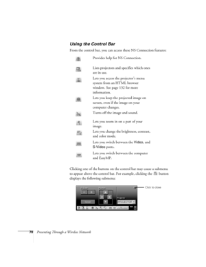 Page 7878Presenting Through a Wireless Network
Using the Control Bar
From the control bar, you can access these NS Connection features: 
Clicking one of the buttons on the control bar may cause a submenu 
to appear above the control bar. For example, clicking the   button 
displays the following submenu:Provides help for NS Connection.
Lists projectors and specifies which ones 
are in use. 
Lets you access the projector’s menu 
system from an HTML browser 
window. See page 132 for more 
information.
Lets you...