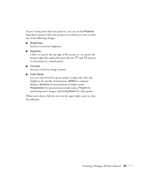 Page 79Presenting Through a Wireless Network79
If you’re using more than one projector, you can use the Projector 
drop-down menu to select the projector on which you want to make 
any of the following changes:
■Brightness
Increase or decrease brightness.
■Keystone
Click + to narrow the top edge of the screen, or – to narrow the 
bottom edge (this option functions like the   and   buttons 
on the projector’s control panel).
■Contrast
Increase or decrease image contrast.
■Color Mode
Lets you select from five...