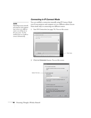 Page 8080Presenting Through a Wireless Network
Connecting in IP Connect Mode
You can establish a connection manually using IP Connect Mode 
even if your projector and computer are on a different subnet (Access 
Point mode only) or connecting over different routers. 
1. Start NS Connection (see page74). You see this screen: 
2. Click the 
Extension button. You see this screen:
note
Depending on your network, 
your projector and computer 
may connect over different 
routers even if they are in 
the same room. Try...