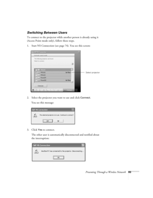 Page 83Presenting Through a Wireless Network83
Switching Between Users 
To connect to the projector while another person is already using it 
(Access Point mode only), follow these steps. 
1. Start NS Connection (see page 74). You see this screen:
2. Select the projector you want to use and click 
Connect. 
You see this message:
3. Click 
Yes to connect. 
The other user is automatically disconnected and notified about 
the interruption: 
Select projector
Banff-Toronto Users Guide.book  Page 83  Thursday,...