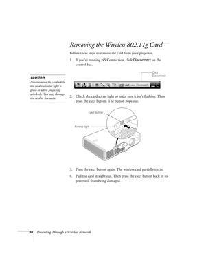 Page 8484Presenting Through a Wireless Network
Removing the Wireless 802.11g Card
Follow these steps to remove the card from your projector. 
1. If you’re running NS Connection, click 
Disconnect on the 
control bar.
2. Check the card access light to make sure it isn’t flashing. Then 
press the eject button. The button pops out. 
3. Press the eject button again. The wireless card partially ejects.
4. Pull the card straight out. Then press the eject button back in to 
prevent it from being damaged. 
Click...