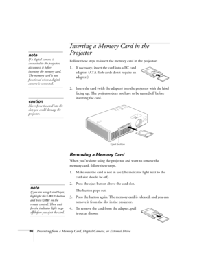 Page 8686Presenting from a Memory Card, Digital Camera, or External Drive
Inserting a Memory Card in the 
Projector
Follow these steps to insert the memory card in the projector:
1. If necessary, insert the card into a PC card 
adapter. (ATA flash cards don’t require an 
adapter.)
2. Insert the card (with the adapter) into the projector with the label 
facing up. The projector does not have to be turned off before 
inserting the card.
Removing a Memory Card
When you’re done using the projector and want to...