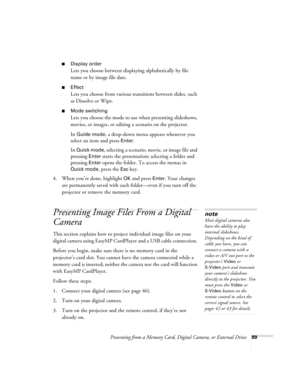 Page 89Presenting from a Memory Card, Digital Camera, or External Drive89
■Display order
Lets you choose between displaying alphabetically by file 
name or by image file date. 
■Effect
Lets you choose from various transitions between slides, such 
as Dissolve or Wipe.
■Mode switching
Lets you choose the mode to use when presenting slideshows, 
movies, or images, or editing a scenario on the projector.
In 
Guide mode, a drop-down menu appears whenever you 
select an item and press 
Enter. 
In 
Quick mode,...