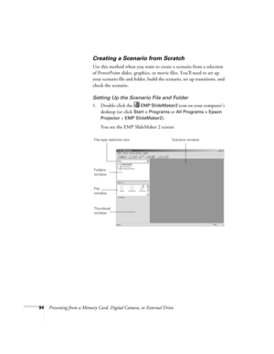 Page 9494Presenting from a Memory Card, Digital Camera, or External Drive
Creating a Scenario from Scratch
Use this method when you want to create a scenario from a selection 
of PowerPoint slides, graphics, or movie files. You’ll need to set up 
your scenario file and folder, build the scenario, set up transitions, and 
check the scenario. 
Setting Up the Scenario File and Folder
1. Double-click the   EMP SlideMaker2 icon on your computer’s 
desktop (or click
 Start > Programs or All Programs > Epson...