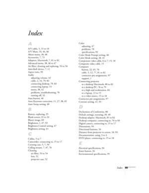 Page 105Index99
Index
A
A/V cable, 5, 15 to 18
A/V Mute, 33, 44, 46
About menu, 38, 48
Accessories, 7, 73
Adapters, Macintosh, 7, 81 to 82
Advanced menu, 38, 46 to 47
Air filter, cleaning and replacing, 53 to 54
Anti-theft device, 7, 11
Aspect ratio, 93
Audio
adjusting volume, 42
cable, 2, 14, 79, 83
connecting desktop, 79, 83
connecting laptop, 14
menu, 38, 42
problems, troubleshooting, 70
turning off, 33
Auto button, 40
Auto Keystone correction, 11, 27, 38, 45
Auto Setup setting, 40
B
Battery, replacing, 35...