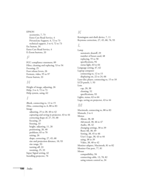 Page 106100Index
EPSON
accessories, 7, 73
Extra Care Road Service, 4
PrivateLine Support, 4, 72 to 73
technical support, 3 to 4, 72 to 73
Esc button, 34
Extra Care Road Service, 4
E-Zoom buttons, 33
F
FCC compliance statement, 89
Filter, cleaning and replacing, 53 to 54
Focusing, 25
Foot release levers, 26
Formats, video, 95 to 97
Freeze button, 33
H
Height of image, adjusting, 26
Help, 3 to 4, 72 to 73
Help system, using, 62
I
iBook, connecting to, 12 to 15
iMac, connecting to, 6, 80 to 83
Image
adjusting, 25...