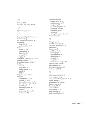 Page 107Index101
N
Noise level, 93
No-Signal Msg setting, 44, 45
O
Options for projector, 7
P
Page up and Page down buttons, 34
Picture, see Image
Pin assignments, connector, 97
Positioning
image, 26, 40
projector, 10 to 11, 76
Power
button, 21, 29
consumption, 94
light, 63 to 64
saving, 29, 46
supply, 94
PowerBook, connecting to, 12 to 15
Presenters Online, 3, 72
PrivateLine Support, 4, 72 to 73
Problems
color, 70
image, 65 to 70
remote control, 71, 87
sound, 70
USB, 71
Projection lamp, see Lamp
Projector...