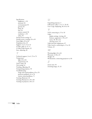 Page 108102Index
Specifications
brightness, 1, 93
electrical, 94
environmental, 95
general, 93
lamp, 94
lens, 93
remote control, 94
resolution, 1, 93
safety, 95
Startup Screen setting, 47
Startup screen, creating, 43 to 44
Status lights, 63 to 64
Stopping action, 33
Support, 3 to 4, 72 to 73
S-Video cable, 6, 15, 17
S-Video/Video button, 32
Sync, adjusting, 40
T
Technical support, 3 to 4, 72 to 73
Temperature
light, 63 to 64
requirements, 95
Timer, lamp, 58
Tint setting, 41
Tracking, adjusting, 40
Transporting...