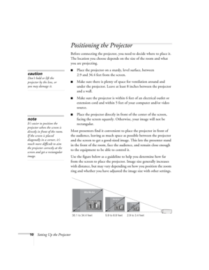 Page 1610Setting Up the Projector
Positioning the Projector
Before connecting the projector, you need to decide where to place it. 
The location you choose depends on the size of the room and what 
you are projecting.
■Place the projector on a sturdy, level surface, between 
2.9 and 34.4 feet from the screen.
■Make sure there is plenty of space for ventilation around and 
under the projector. Leave at least 8 inches between the projector 
and a wall.
■Make sure the projector is within 6 feet of an electrical...