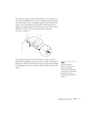 Page 17Setting Up the Projector11
If you place the projector below the level of the screen, you’ll have to 
tilt it up by extending the feet as shown. Tilting the projector upward 
causes the image to lose its rectangular shape, but the Auto Keystone 
feature corrects the distortion automatically. If the image does not 
regain its rectangular shape, the Auto Keystone feature may have been 
disabled. To turn it on or for more information on keystone 
correction, see page 27.
If you place the projector level with...