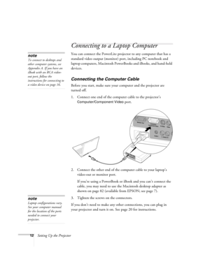 Page 1812Setting Up the Projector
Connecting to a Laptop Computer
You can connect the PowerLite projector to any computer that has a 
standard video output (monitor) port, including PC notebook and 
laptop computers, Macintosh PowerBooks and iBooks, and hand-held 
devices.
Connecting the Computer Cable
Before you start, make sure your computer and the projector are 
turned off.
1. Connect one end of the computer cable to the projector’s 
Computer/Component Video port.
2. Connect the other end of the computer...