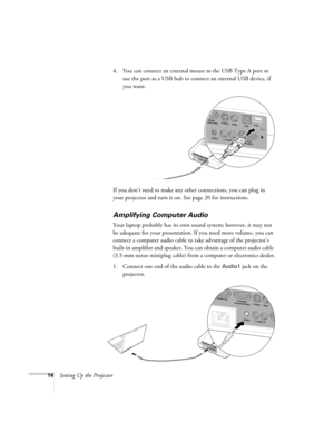 Page 2014Setting Up the Projector4. You can connect an external mouse to the USB Type A port or 
use the port as a USB hub to connect an external USB device, if 
you want.
If you don’t need to make any other connections, you can plug in 
your projector and turn it on. See page 20 for instructions.
Amplifying Computer Audio
Your laptop probably has its own sound system; however, it may not 
be adequate for your presentation. If you need more volume, you can 
connect a computer audio cable to take advantage of...