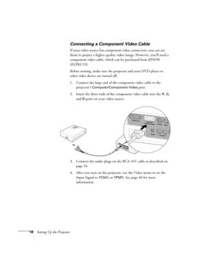 Page 2418Setting Up the Projector
Connecting a Component Video Cable
If your video source has component video connectors, you can use 
them to project a higher quality video image. However, you’ll need a 
component video cable, which can be purchased from EPSON 
(ELPKC19).
Before starting, make sure the projector and your DVD player or 
other video device are turned off.
1. Connect the large end of the component video cable to the 
projector’s 
Computer/Component Video port. 
2. Insert the three ends of the...