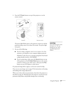 Page 27Using the Projector21
4. Press the P Power button on top of the projector or on the 
remote control. 
The power light flashes green as the projector warms up, and the 
projection lamp comes on in about 40 seconds. The power light 
stays green. 
5. Do one of the following:
■If you’re using a computer, turn it on or restart it. In a few 
moments, you should see your computer display projected. 
(Windows
® only: If you see a message saying that it has found 
a plug-and-play monitor, click 
Cancel.) 
■If...