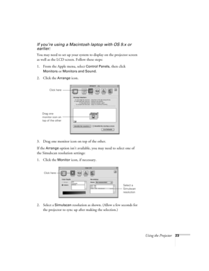 Page 29Using the Projector23
If you’re using a Macintosh laptop with OS 9.x or 
earlier:
You may need to set up your system to display on the projector screen 
as well as the LCD screen. Follow these steps:
1. From the Apple menu, select 
Control Panels, then click 
Monitors or Monitors and Sound.
2. Click the Arrange icon.
3. Drag one monitor icon on top of the other. 
If the 
Arrange option isn’t available, you may need to select one of 
the Simulscan resolution settings:
1. Click the 
Monitor icon, if...