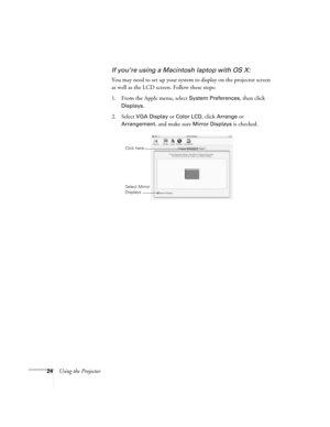 Page 3024Using the Projector
If you’re using a Macintosh laptop with OS X:
You may need to set up your system to display on the projector screen 
as well as the LCD screen. Follow these steps:
1. From the Apple menu, select 
System Preferences, then click 
Displays.
2. Select VGA Display or Color LCD, click Arrange or 
Arrangement, and make sure Mirror Displays is checked.
Click here
Select Mirror 
Displays 