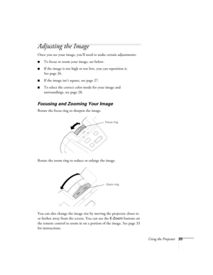 Page 31Using the Projector25
Adjusting the Image
Once you see your image, you’ll need to make certain adjustments:
■To focus or zoom your image, see below. 
■If the image is too high or too low, you can reposition it. 
See page 26.
■If the image isn’t square, see page 27.
■To select the correct color mode for your image and 
surroundings, see page 28.
Focusing and Zooming Your Image
Rotate the focus ring to sharpen the image.
Rotate the zoom ring to reduce or enlarge the image.
You can also change the image...