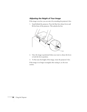 Page 3226Using the Projector
Adjusting the Height of Your Image
If the image is too low, you can raise it by extending the projector’s feet. 
1. Stand behind the projector. Press the blue foot release levers and 
lift the front of the projector. This unlocks the feet.
2. Once the image is positioned where you want it, release the levers 
to lock the feet in position.
3. To fine-tune the height of the image, rotate the projector’s feet.
If the image is no longer rectangular after raising it, see the next...