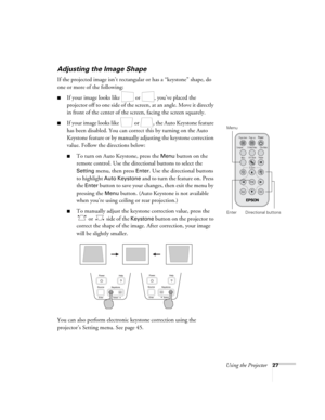 Page 33Using the Projector27
Adjusting the Image Shape
If the projected image isn’t rectangular or has a “keystone” shape, do 
one or more of the following:
■If your image looks like   or  , you’ve placed the 
projector off to one side of the screen, at an angle. Move it directly 
in front of the center of the screen, facing the screen squarely.
■If your image looks like   or  , the Auto Keystone feature 
has been disabled. You can correct this by turning on the Auto 
Keystone feature or by manually adjusting...