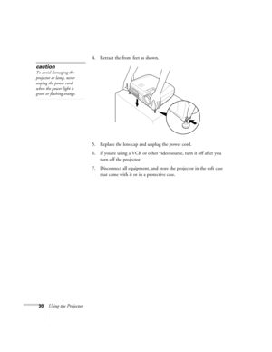 Page 3630Using the Projector4. Retract the front feet as shown.
5. Replace the lens cap and unplug the power cord.
6. If you’re using a VCR or other video source, turn it off after you 
turn off the projector.
7. Disconnect all equipment, and store the projector in the soft case 
that came with it or in a protective case.
caution
To avoid damaging the 
projector or lamp, never 
unplug the power cord 
when the power light is 
green or flashing orange. 