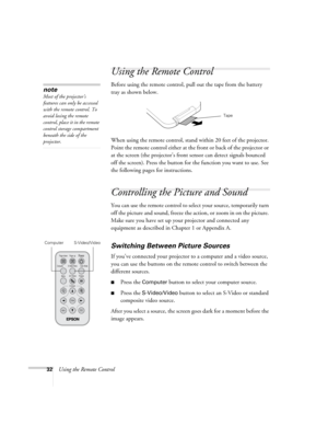 Page 3832Using the Remote Control
Using the Remote Control
Before using the remote control, pull out the tape from the battery 
tray as shown below.
When using the remote control, stand within 20 feet of the projector. 
Point the remote control either at the front or back of the projector or 
at the screen (the projector’s front sensor can detect signals bounced 
off the screen). Press the button for the function you want to use. See 
the following pages for instructions.
Controlling the Picture and Sound
You...