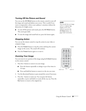 Page 39Using the Remote Control33
Turning Off the Picture and Sound
You can use the A/V Mute button on the remote control to turn off 
the image and sound and darken your screen. This is useful if you 
want to temporarily re-direct your audience’s attention without the 
distraction of a bright screen.
■To turn off the picture and sound, press the A/V Mute button. 
The screen goes dark.
■To turn the image and sound back on, press the button again.
Stopping Action
You can use the remote control to stop the action...